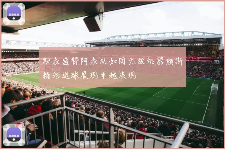 默森盛赞阿森纳如同无敌机器赖斯精彩进球展现卓越表现