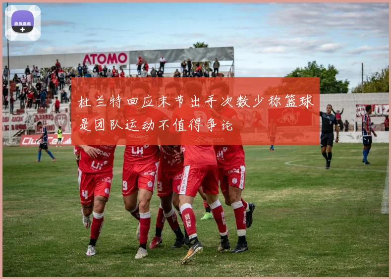 杜兰特回应末节出手次数少称篮球是团队运动不值得争论