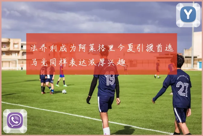 法乔利成为阿莱格里今夏引援首选马竞同样表达浓厚兴趣