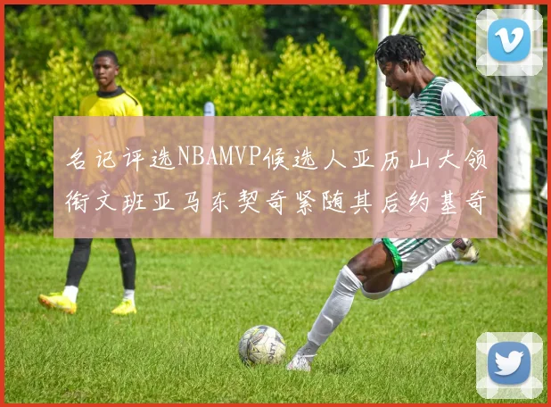 名记评选NBAMVP候选人亚历山大领衔文班亚马东契奇紧随其后约基奇位列第四