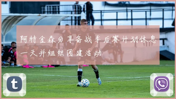 阿特金森分享备战季后赛计划休息一天并组织团建活动