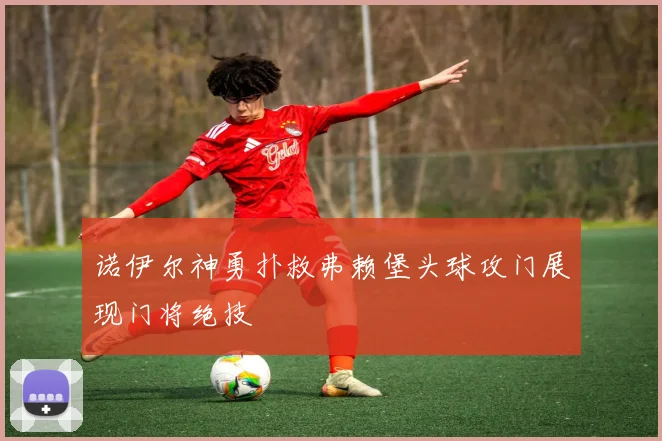 诺伊尔神勇扑救弗赖堡头球攻门展现门将绝技
