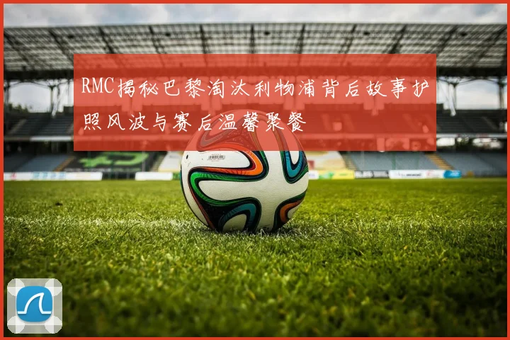 RMC揭秘巴黎淘汰利物浦背后故事护照风波与赛后温馨聚餐