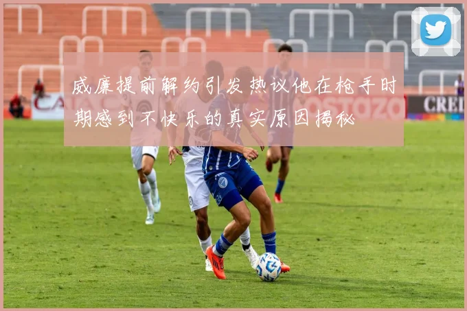 威廉提前解约引发热议他在枪手时期感到不快乐的真实原因揭秘