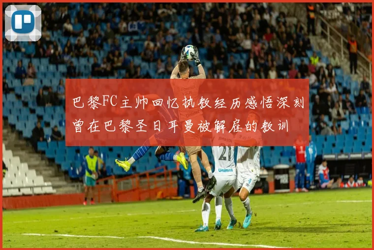 巴黎FC主帅回忆执教经历感悟深刻曾在巴黎圣日耳曼被解雇的教训