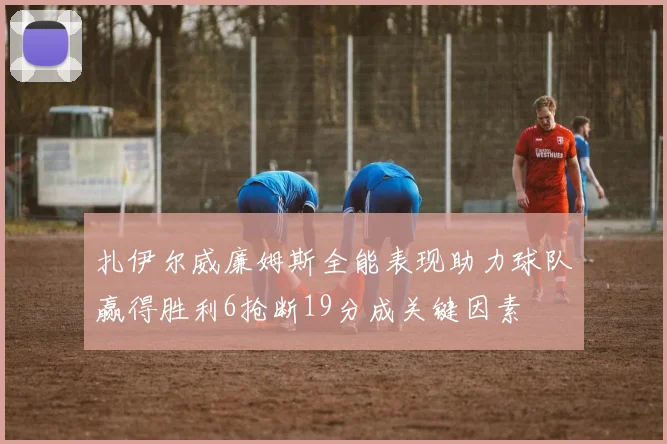 扎伊尔威廉姆斯全能表现助力球队赢得胜利6抢断19分成关键因素