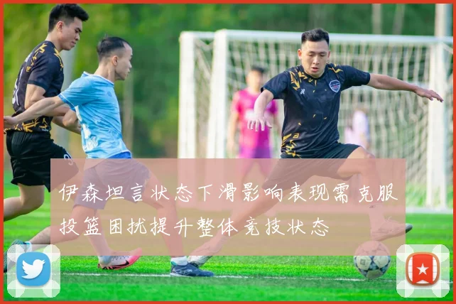 伊森坦言状态下滑影响表现需克服投篮困扰提升整体竞技状态