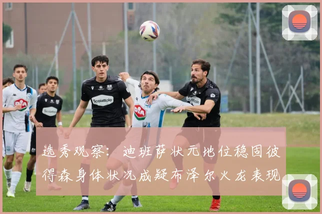 选秀观察：迪班萨状元地位稳固彼得森身体状况成疑布泽尔火龙表现引关注