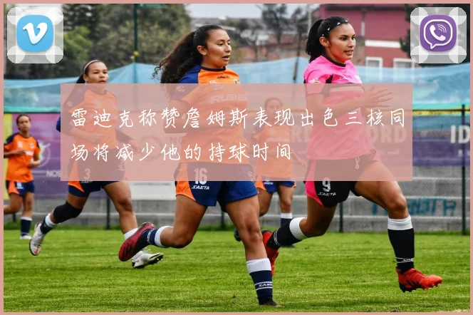 雷迪克称赞詹姆斯表现出色三核同场将减少他的持球时间
